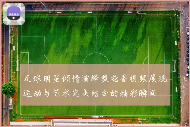 足球明星倾情演绎梨花香视频展现运动与艺术完美结合的精彩瞬间
