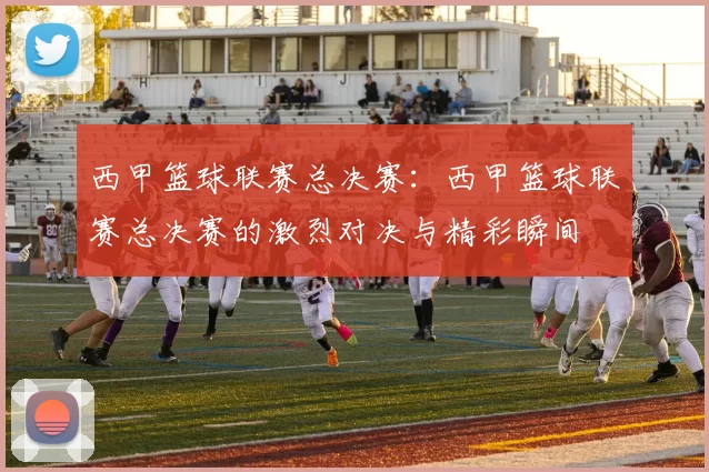 西甲篮球联赛总决赛：西甲篮球联赛总决赛的激烈对决与精彩瞬间