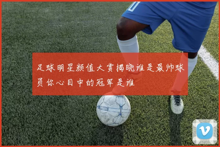 足球明星颜值大赏揭晓谁是最帅球员你心目中的冠军是谁
