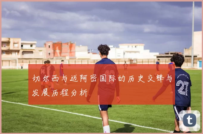 切尔西与迈阿密国际的历史交锋与发展历程分析