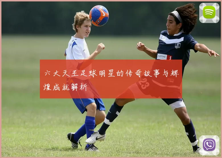 六大天王足球明星的传奇故事与辉煌成就解析