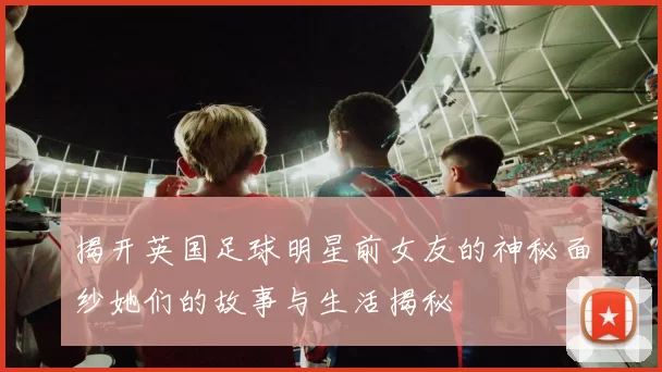 揭开英国足球明星前女友的神秘面纱她们的故事与生活揭秘