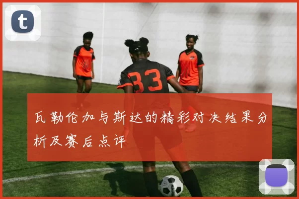 瓦勒伦加与斯达的精彩对决结果分析及赛后点评