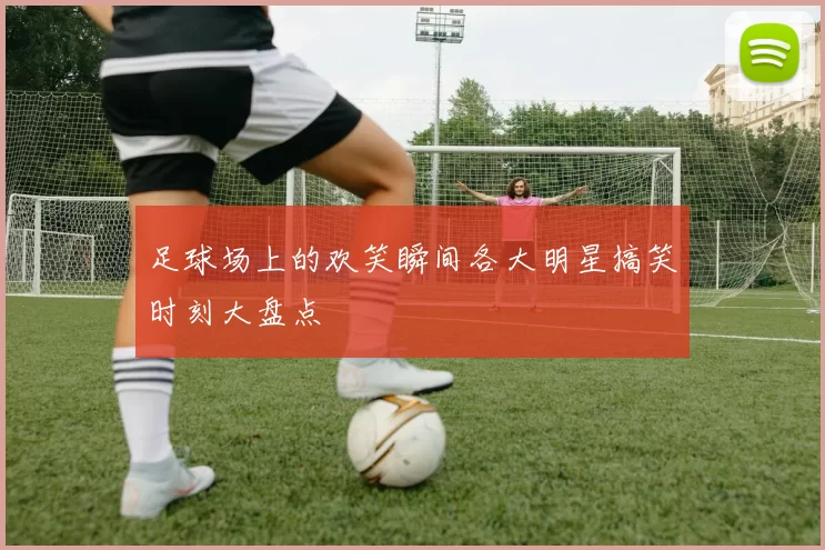 足球场上的欢笑瞬间各大明星搞笑时刻大盘点