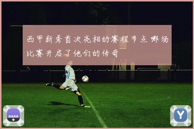 西甲新秀首次亮相的赛程节点 哪场比赛开启了他们的传奇