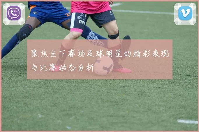 聚焦当下赛场足球明星的精彩表现与比赛动态分析