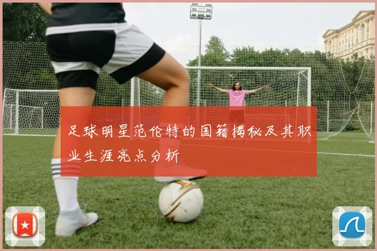足球明星范伦特的国籍揭秘及其职业生涯亮点分析