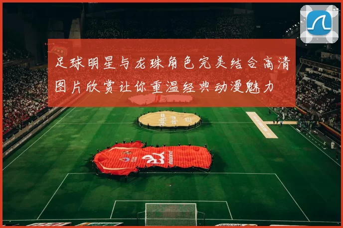 足球明星与龙珠角色完美结合高清图片欣赏让你重温经典动漫魅力