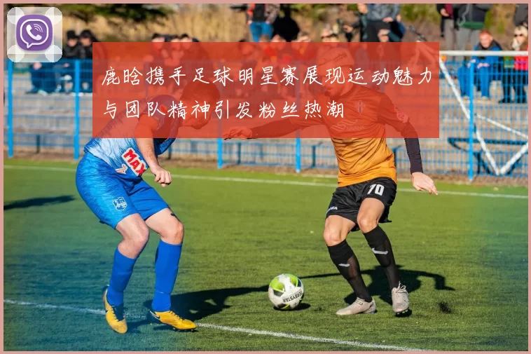 鹿晗携手足球明星赛展现运动魅力与团队精神引发粉丝热潮