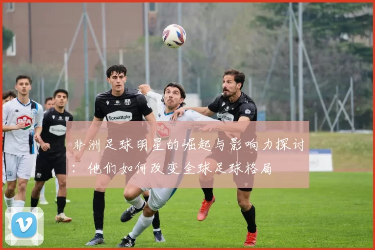 非洲足球明星的崛起与影响力探讨：他们如何改变全球足球格局