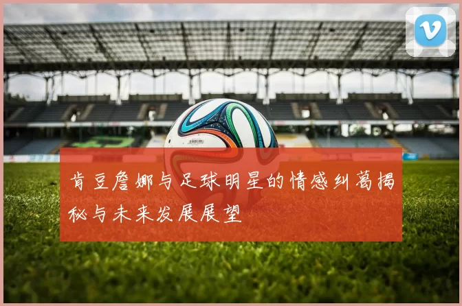 肯豆詹娜与足球明星的情感纠葛揭秘与未来发展展望