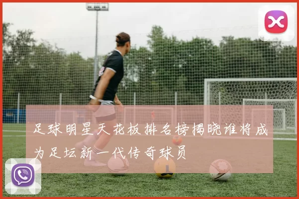足球明星天花板排名榜揭晓谁将成为足坛新一代传奇球员