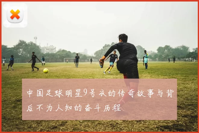 中国足球明星9号衣的传奇故事与背后不为人知的奋斗历程