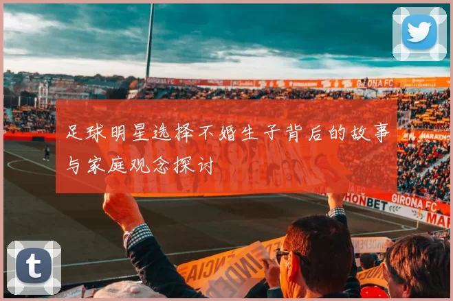 足球明星选择不婚生子背后的故事与家庭观念探讨