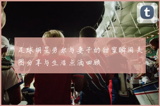 足球明星劳尔与妻子的甜蜜瞬间美图分享与生活点滴回顾