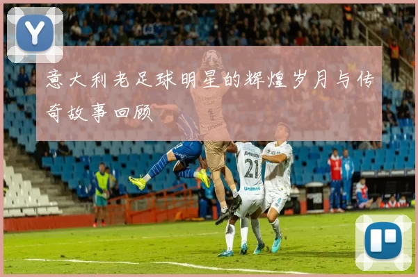 意大利老足球明星的辉煌岁月与传奇故事回顾