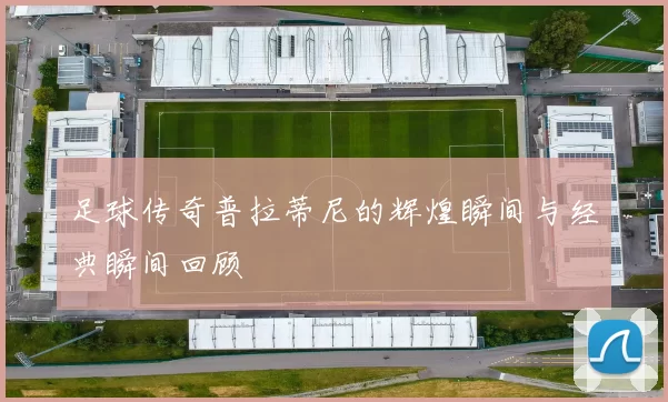 足球传奇普拉蒂尼的辉煌瞬间与经典瞬间回顾