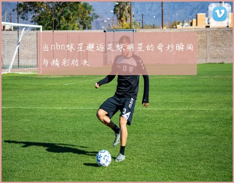 当nbn球星邂逅足球明星的奇妙瞬间与精彩对决