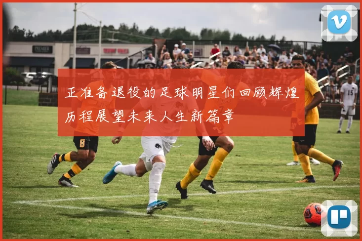 正准备退役的足球明星们回顾辉煌历程展望未来人生新篇章