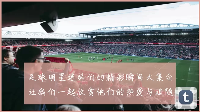 足球明星迷弟们的精彩瞬间大集合让我们一起欣赏他们的热爱与追随之旅
