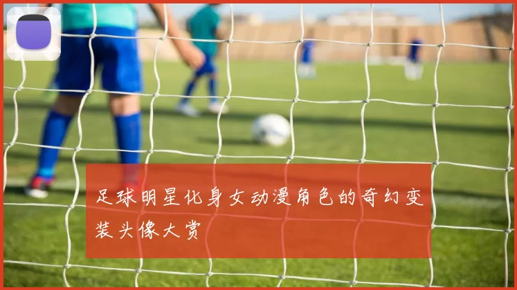 足球明星化身女动漫角色的奇幻变装头像大赏