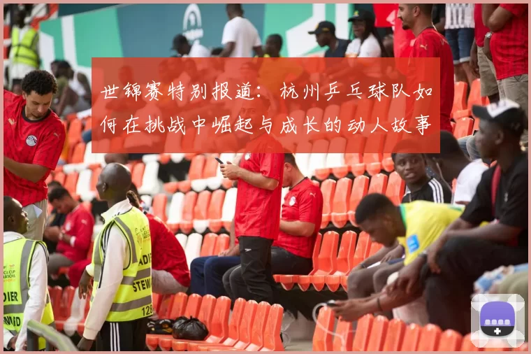 世锦赛特别报道：杭州乒乓球队如何在挑战中崛起与成长的动人故事