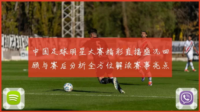 中国足球明星大赛精彩直播盛况回顾与赛后分析全方位解读赛事亮点与球员表现