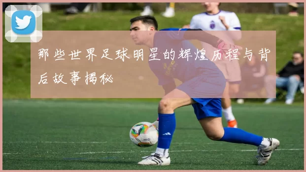 那些世界足球明星的辉煌历程与背后故事揭秘