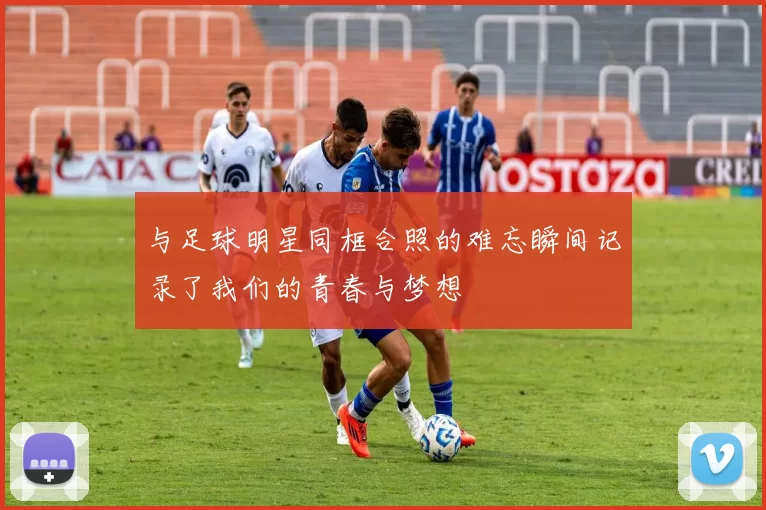 与足球明星同框合照的难忘瞬间记录了我们的青春与梦想