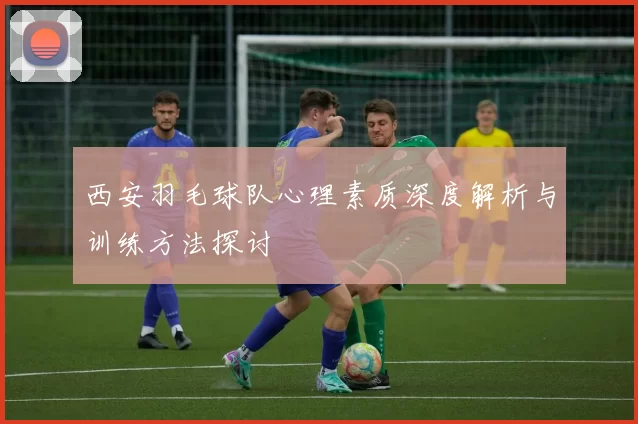 西安羽毛球队心理素质深度解析与训练方法探讨