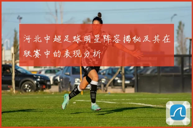 河北中超足球明星阵容揭秘及其在联赛中的表现分析
