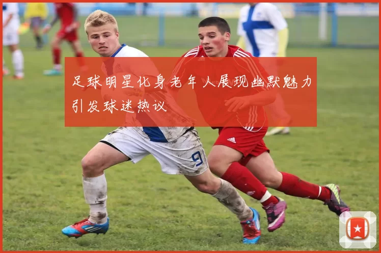 足球明星化身老年人展现幽默魅力引发球迷热议