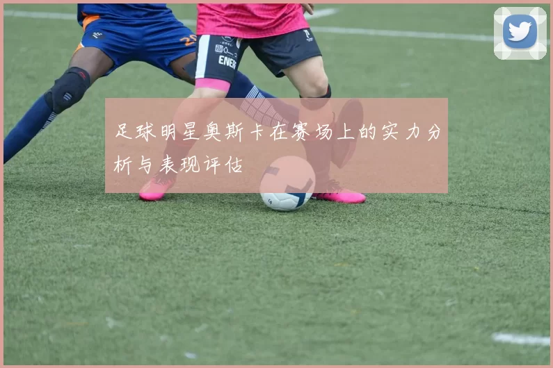 足球明星奥斯卡在赛场上的实力分析与表现评估