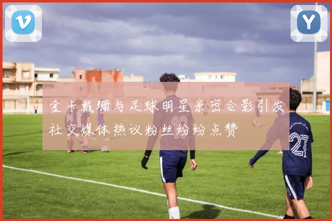 金卡戴珊与足球明星亲密合影引发社交媒体热议粉丝纷纷点赞