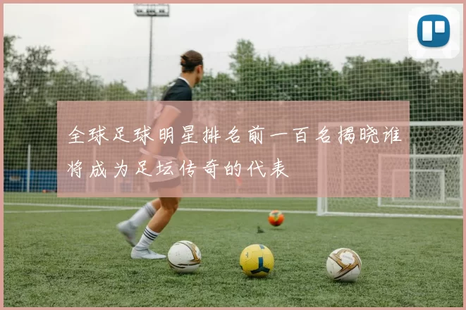全球足球明星排名前一百名揭晓谁将成为足坛传奇的代表