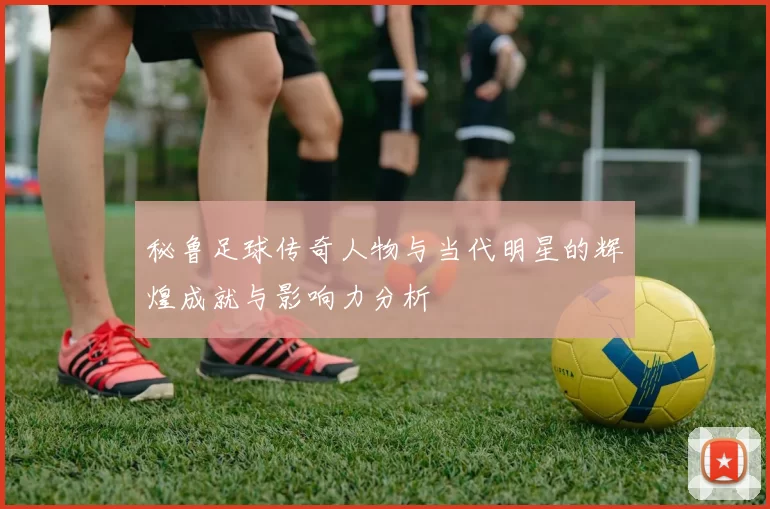 秘鲁足球传奇人物与当代明星的辉煌成就与影响力分析