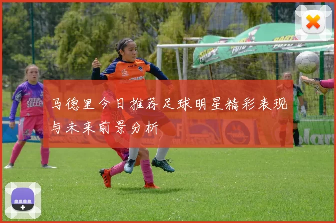 马德里今日推荐足球明星精彩表现与未来前景分析