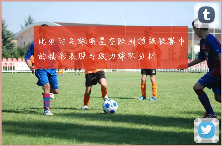 比利时足球明星在欧洲顶级联赛中的精彩表现与效力球队分析