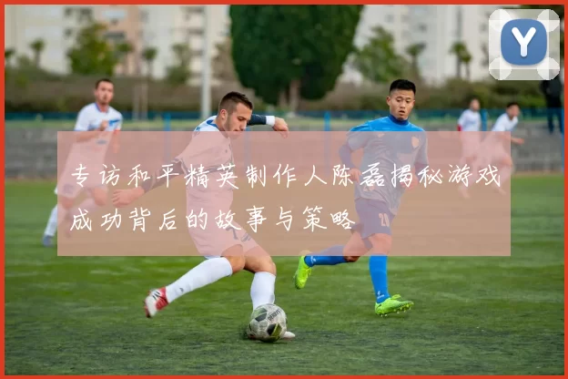 专访和平精英制作人陈磊揭秘游戏成功背后的故事与策略
