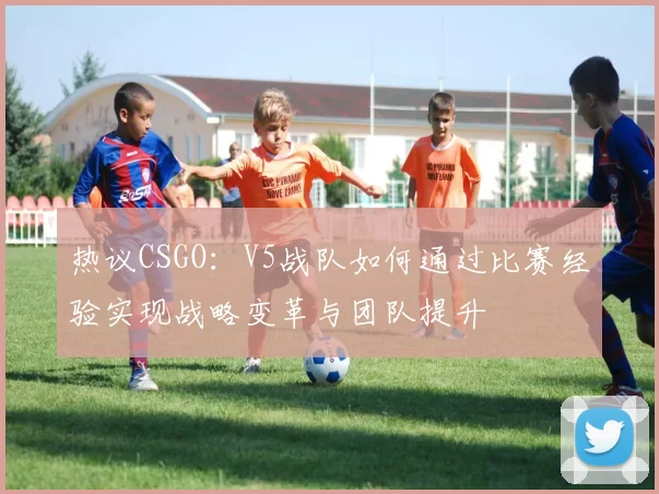 热议CSGO：V5战队如何通过比赛经验实现战略变革与团队提升