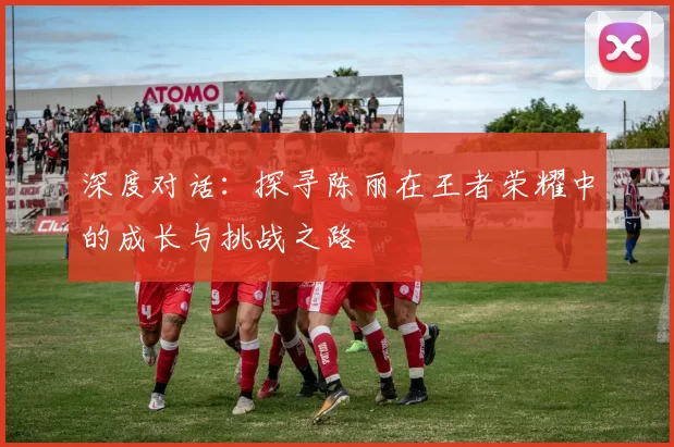 深度对话：探寻陈丽在王者荣耀中的成长与挑战之路