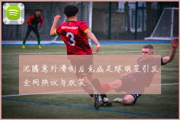 沈腾意外滑倒后竟成足球明星引发全网热议与欢笑