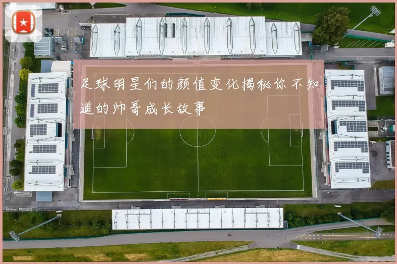 足球明星们的颜值变化揭秘你不知道的帅哥成长故事