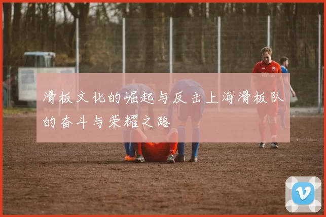 滑板文化的崛起与反击上海滑板队的奋斗与荣耀之路