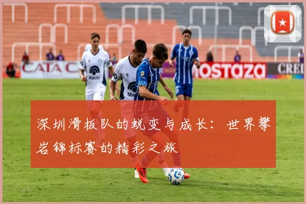 深圳滑板队的蜕变与成长：世界攀岩锦标赛的精彩之旅