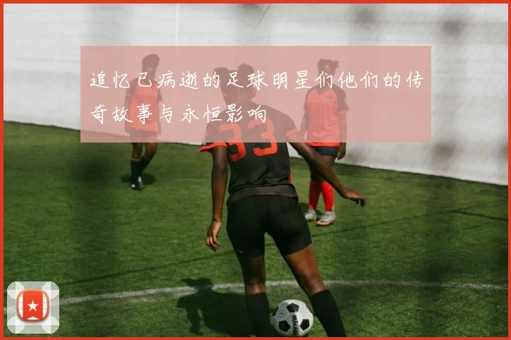 追忆已病逝的足球明星们他们的传奇故事与永恒影响