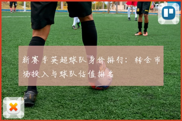 新赛季英超球队身价排行：转会市场投入与球队估值排名