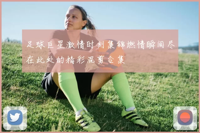 足球巨星激情时刻集锦燃情瞬间尽在此处的精彩混剪合集