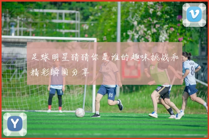 足球明星猜猜你是谁的趣味挑战和精彩瞬间分享